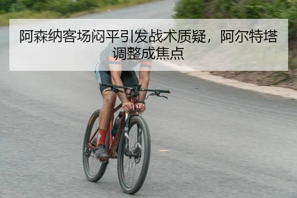 阿森纳客场闷平引发战术质疑，阿尔特塔调整成焦点